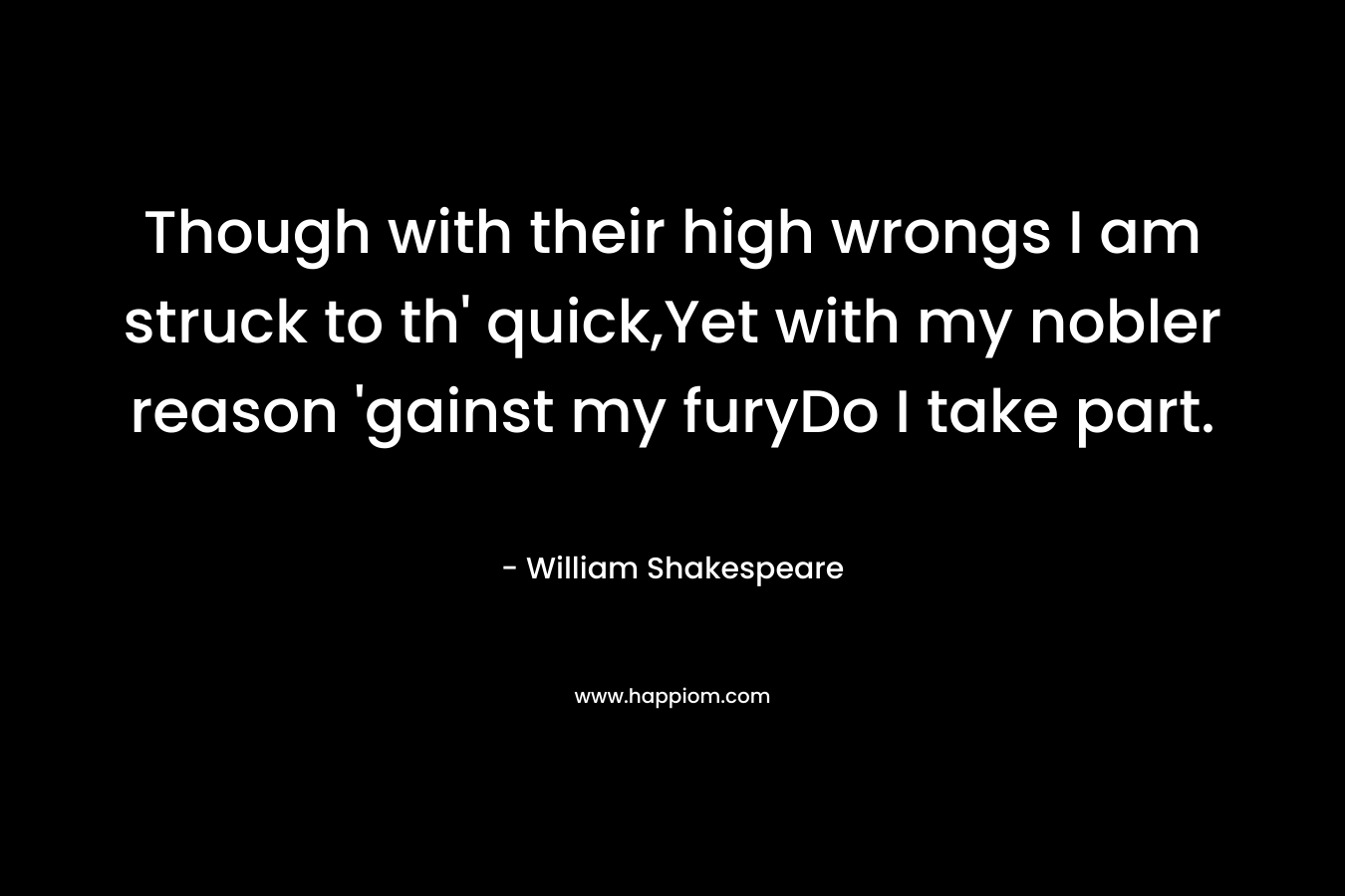 Though with their high wrongs I am struck to th’ quick,Yet with my nobler reason ‘gainst my furyDo I take part. – William Shakespeare