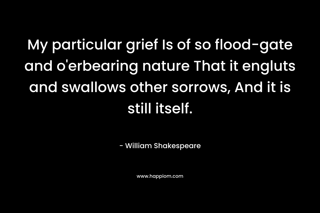 My particular grief Is of so flood-gate and o’erbearing nature That it engluts and swallows other sorrows, And it is still itself. – William Shakespeare