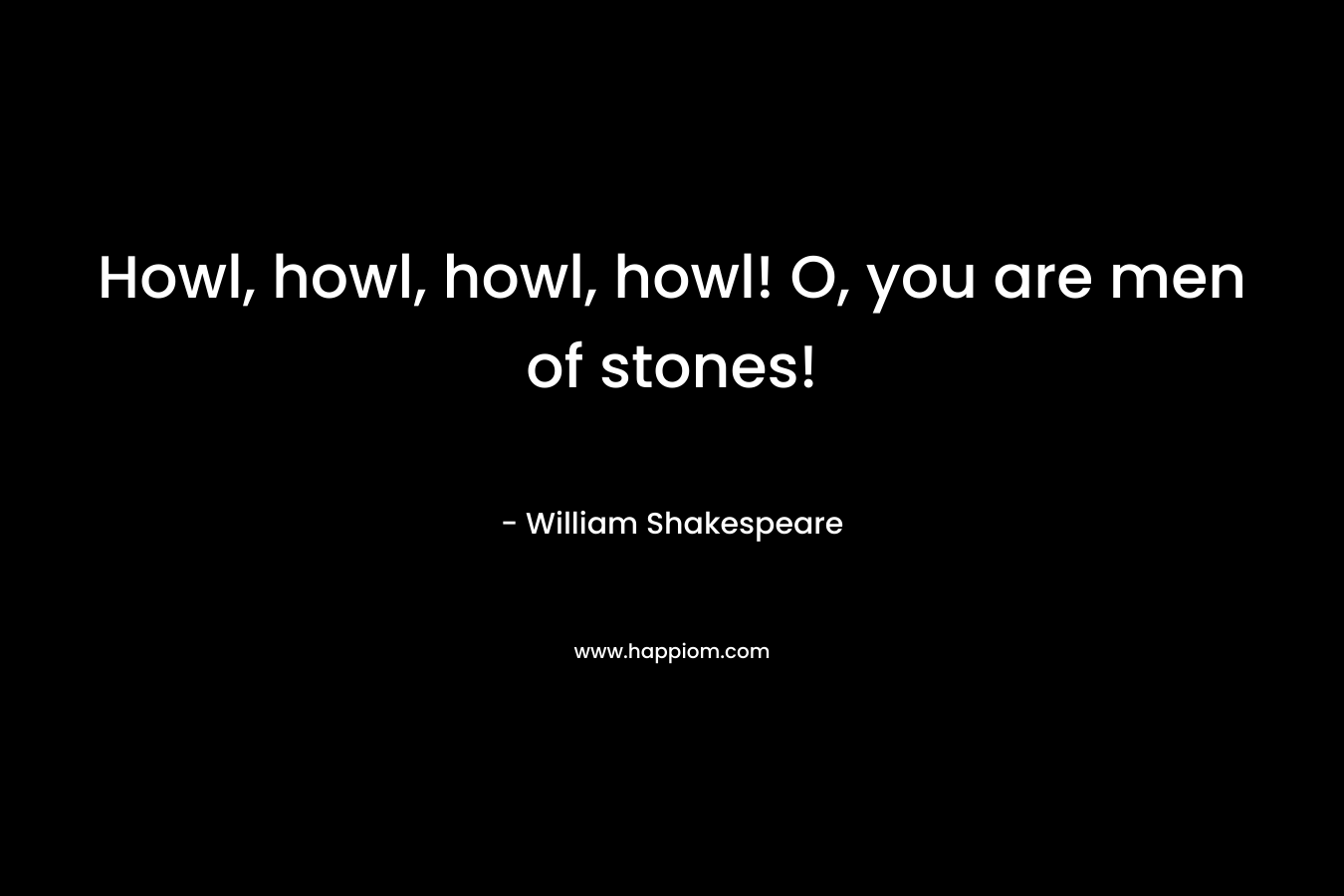 Howl, howl, howl, howl! O, you are men of stones! – William Shakespeare