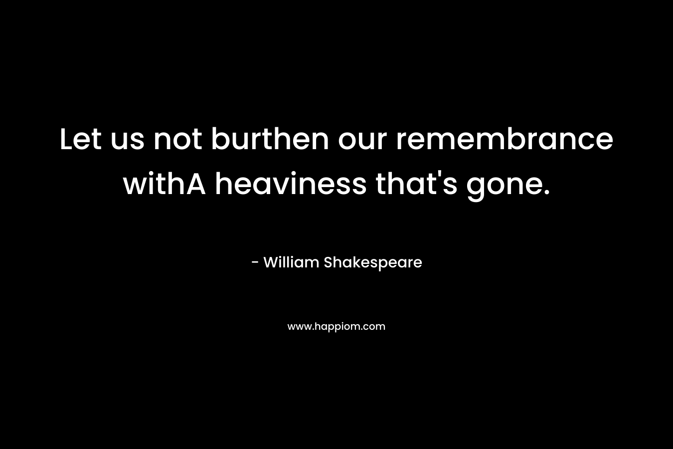 Let us not burthen our remembrance withA heaviness that’s gone. – William Shakespeare