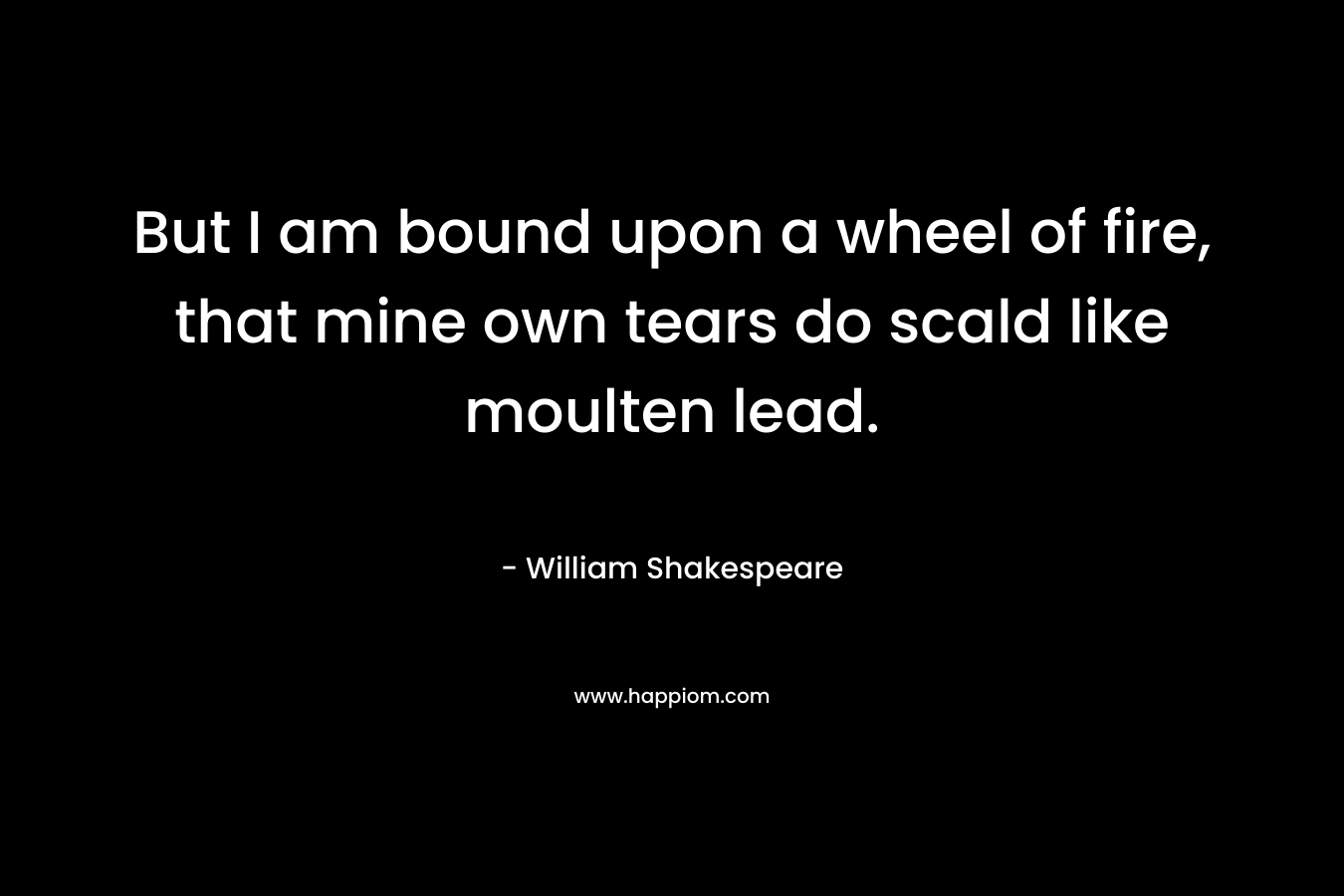 But I am bound upon a wheel of fire, that mine own tears do scald like moulten lead.