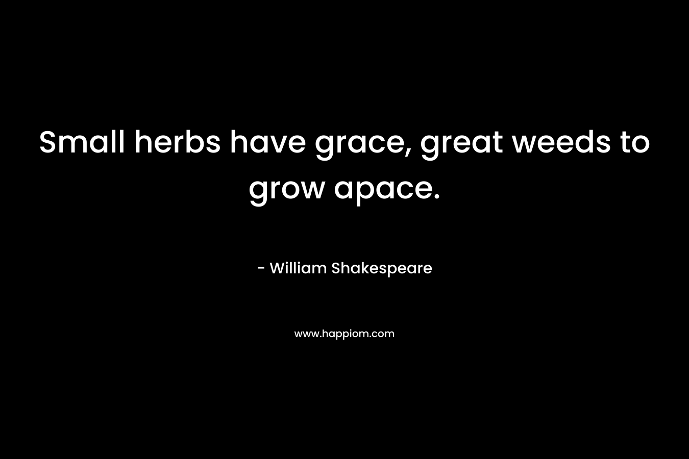 Small herbs have grace, great weeds to grow apace. – William Shakespeare