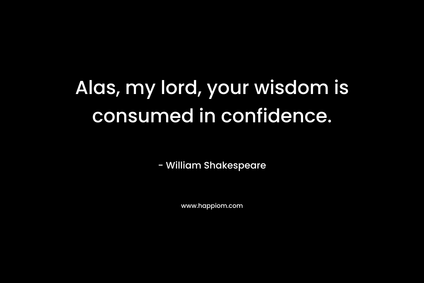 Alas, my lord, your wisdom is consumed in confidence.