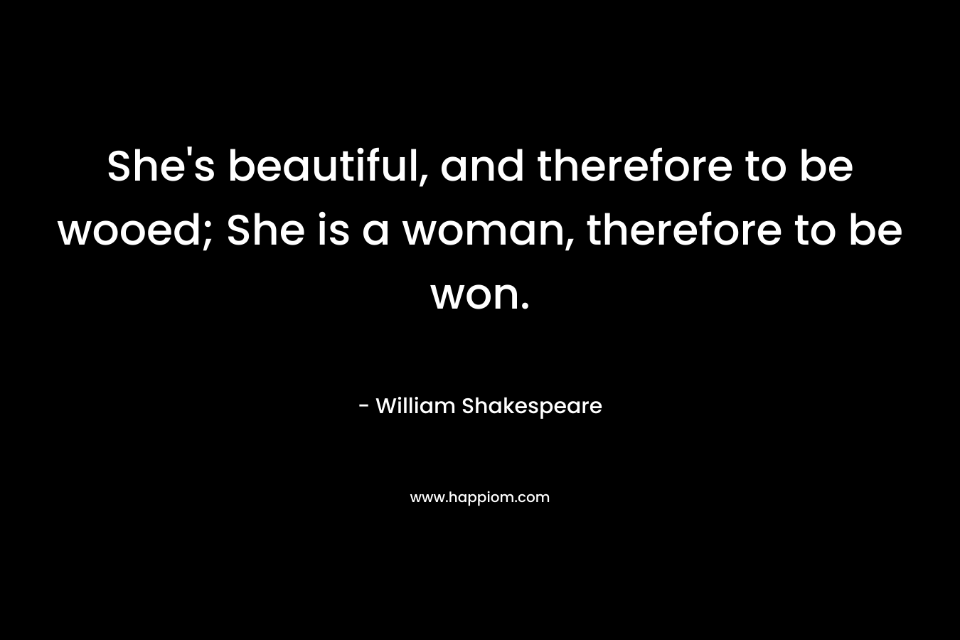 She's beautiful, and therefore to be wooed; She is a woman, therefore to be won.
