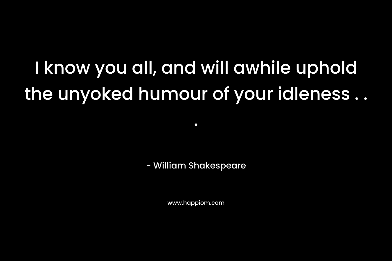 I know you all, and will awhile uphold the unyoked humour of your idleness . . . – William Shakespeare