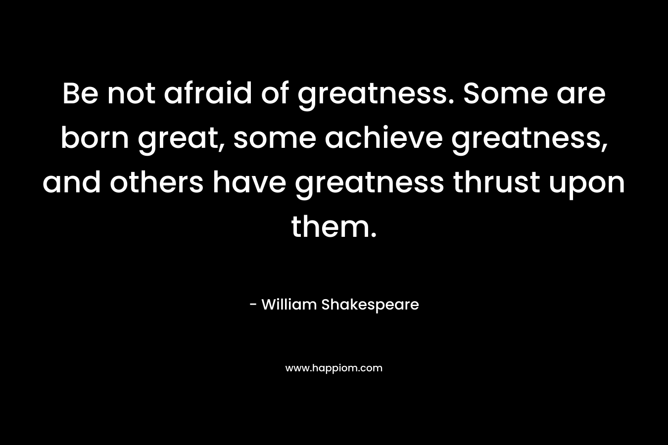 Be not afraid of greatness. Some are born great, some achieve greatness, and others have greatness thrust upon them. – William Shakespeare