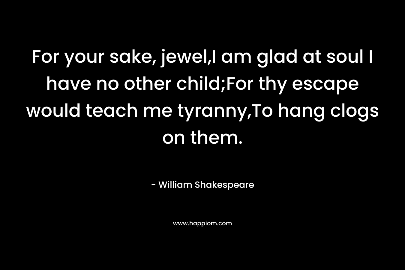 For your sake, jewel,I am glad at soul I have no other child;For thy escape would teach me tyranny,To hang clogs on them.