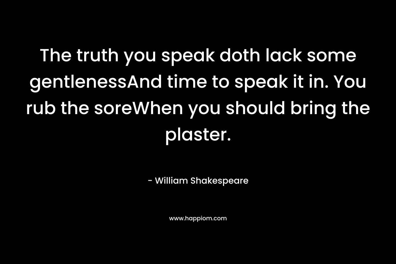 The truth you speak doth lack some gentlenessAnd time to speak it in. You rub the soreWhen you should bring the plaster.