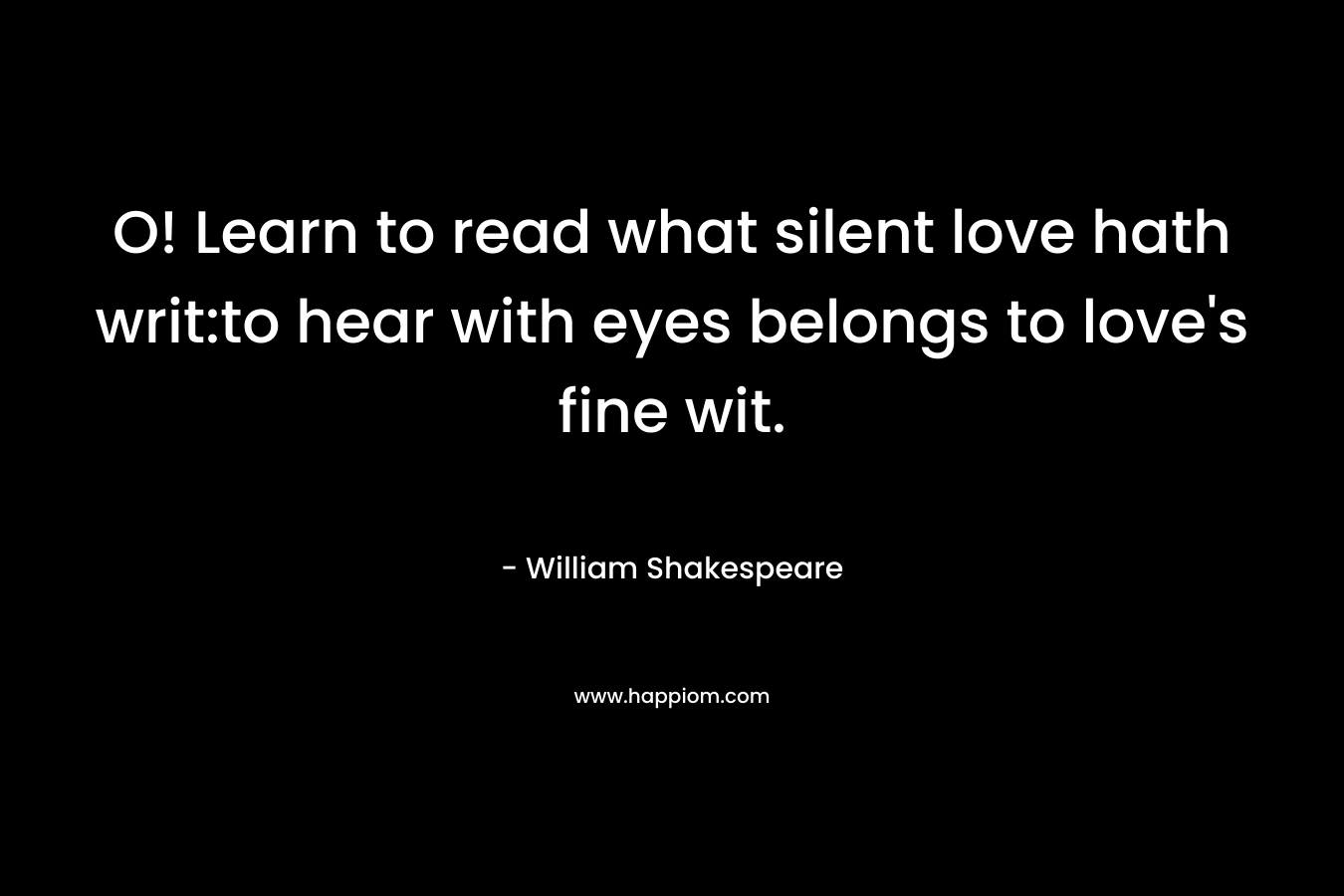 O! Learn to read what silent love hath writ:to hear with eyes belongs to love’s fine wit. – William Shakespeare