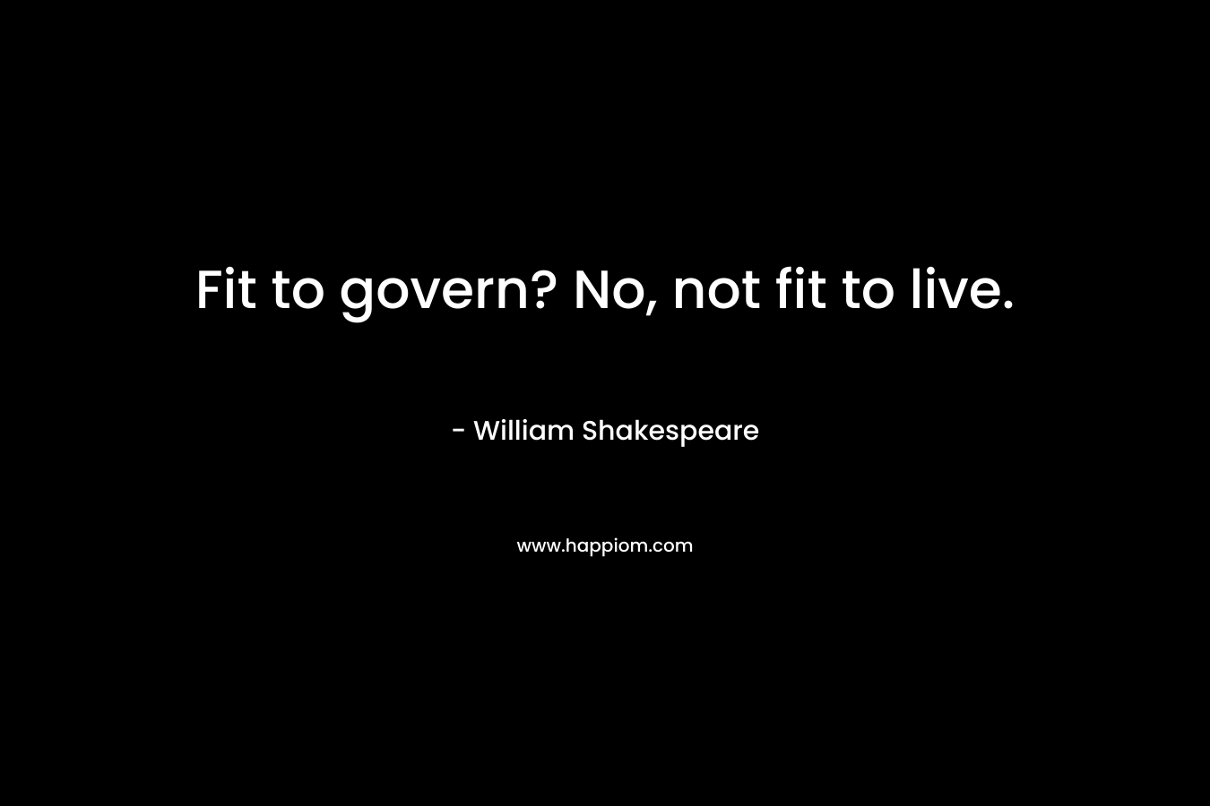 Fit to govern? No, not fit to live. – William Shakespeare