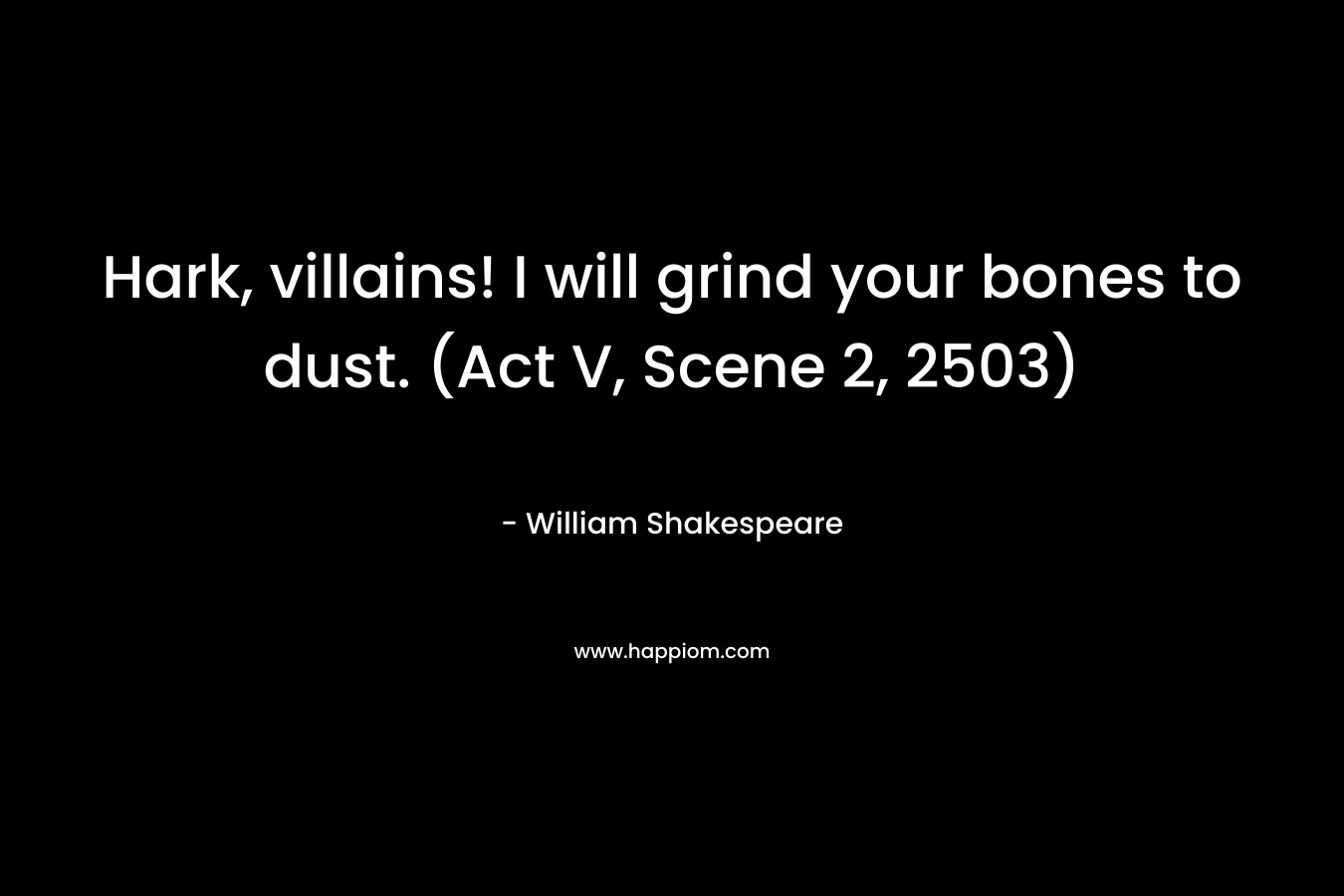 Hark, villains! I will grind your bones to dust. (Act V, Scene 2, 2503) – William Shakespeare