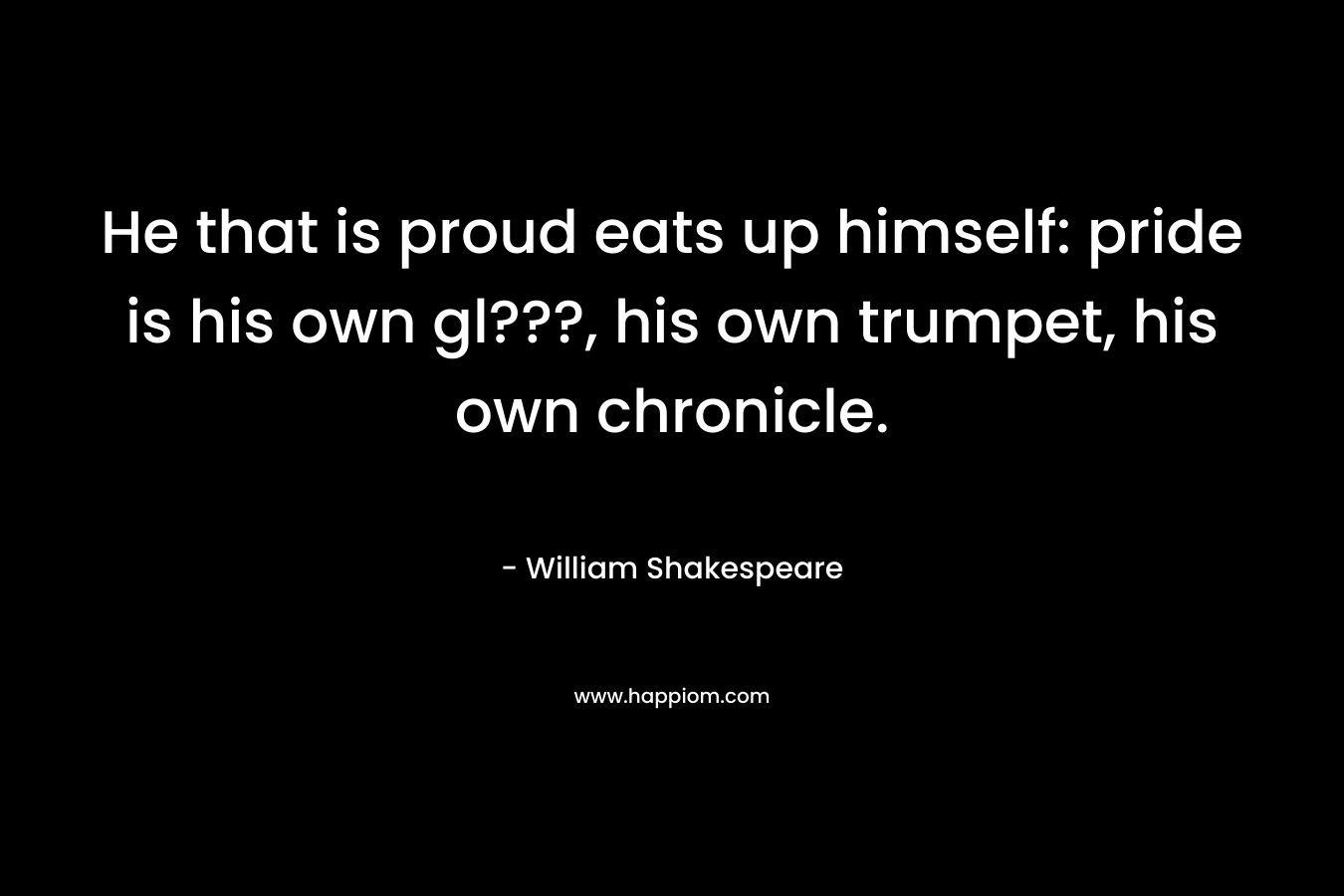 He that is proud eats up himself: pride is his own gl???, his own trumpet, his own chronicle. – William Shakespeare