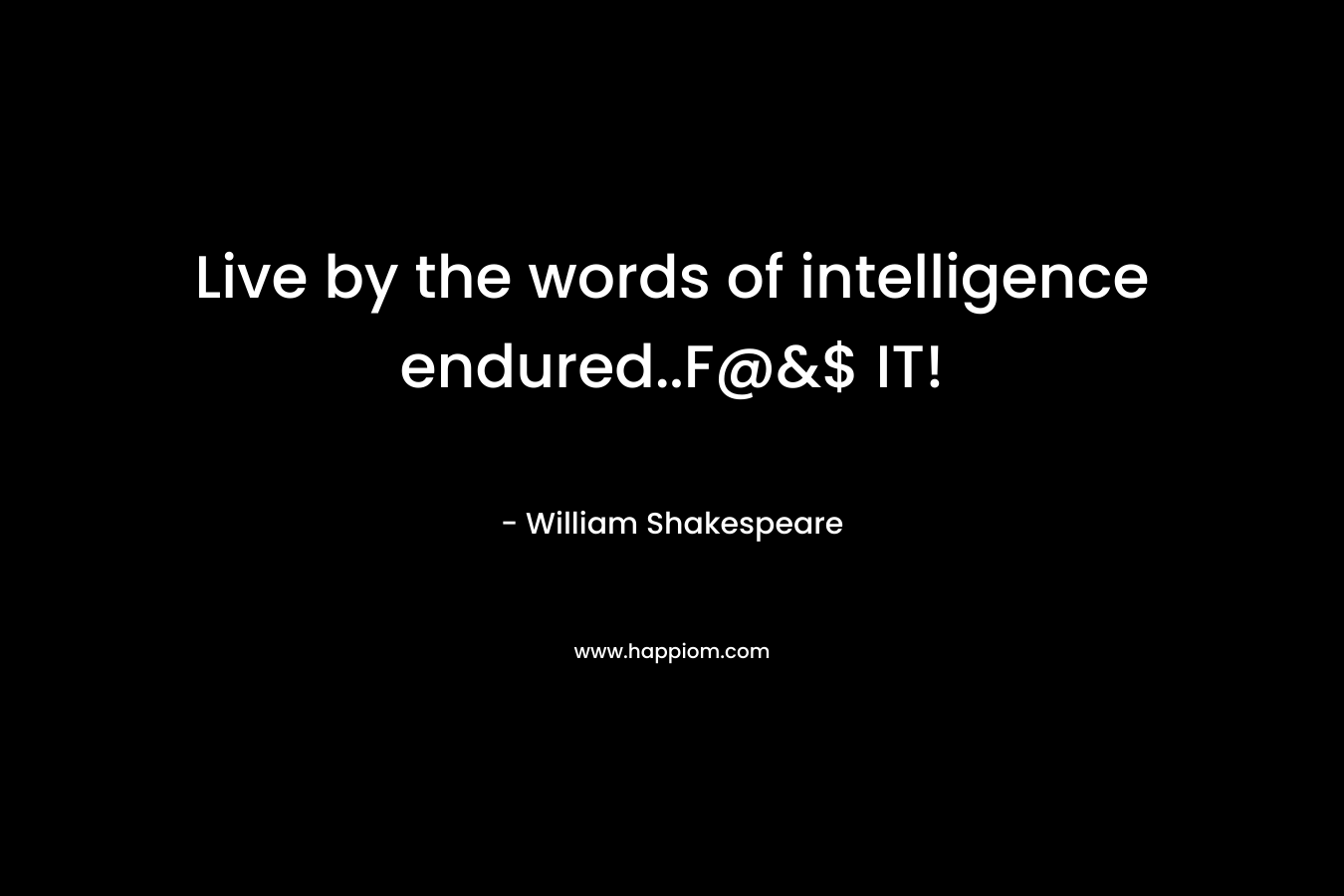 Live by the words of intelligence endured..F@&$ IT!