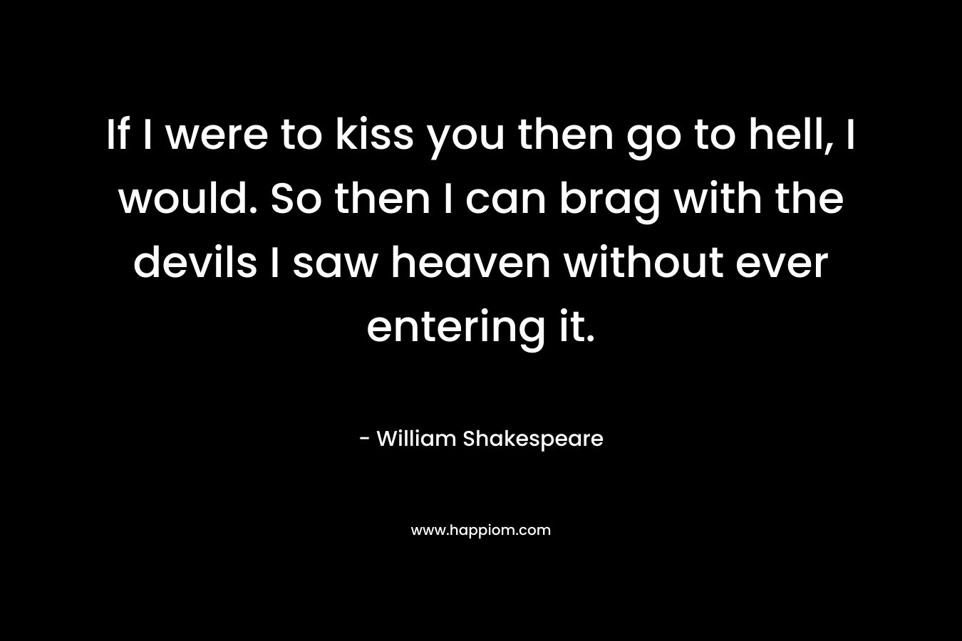 If I were to kiss you then go to hell, I would. So then I can brag with the devils I saw heaven without ever entering it. – William Shakespeare