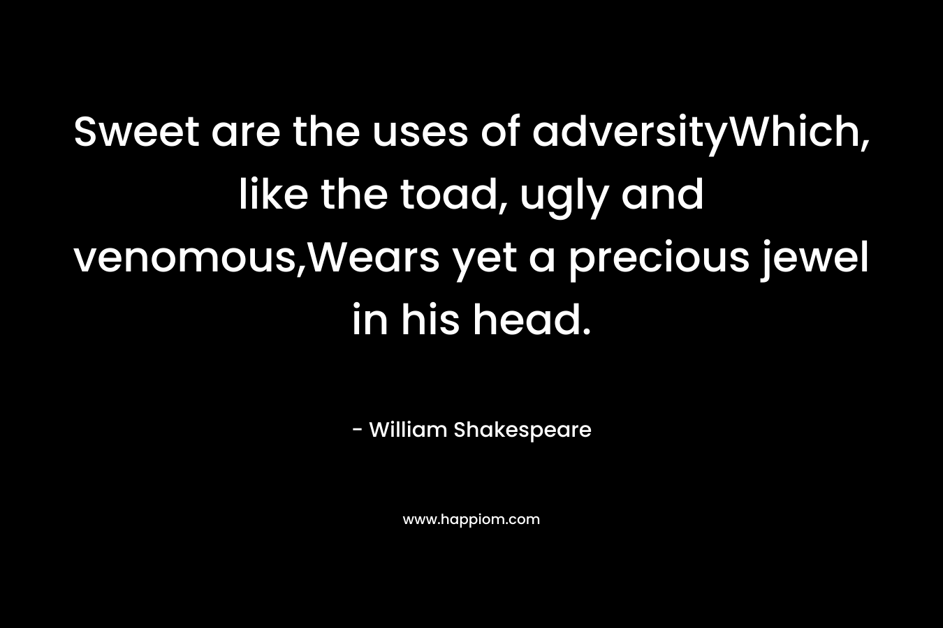 Sweet are the uses of adversityWhich, like the toad, ugly and venomous,Wears yet a precious jewel in his head.