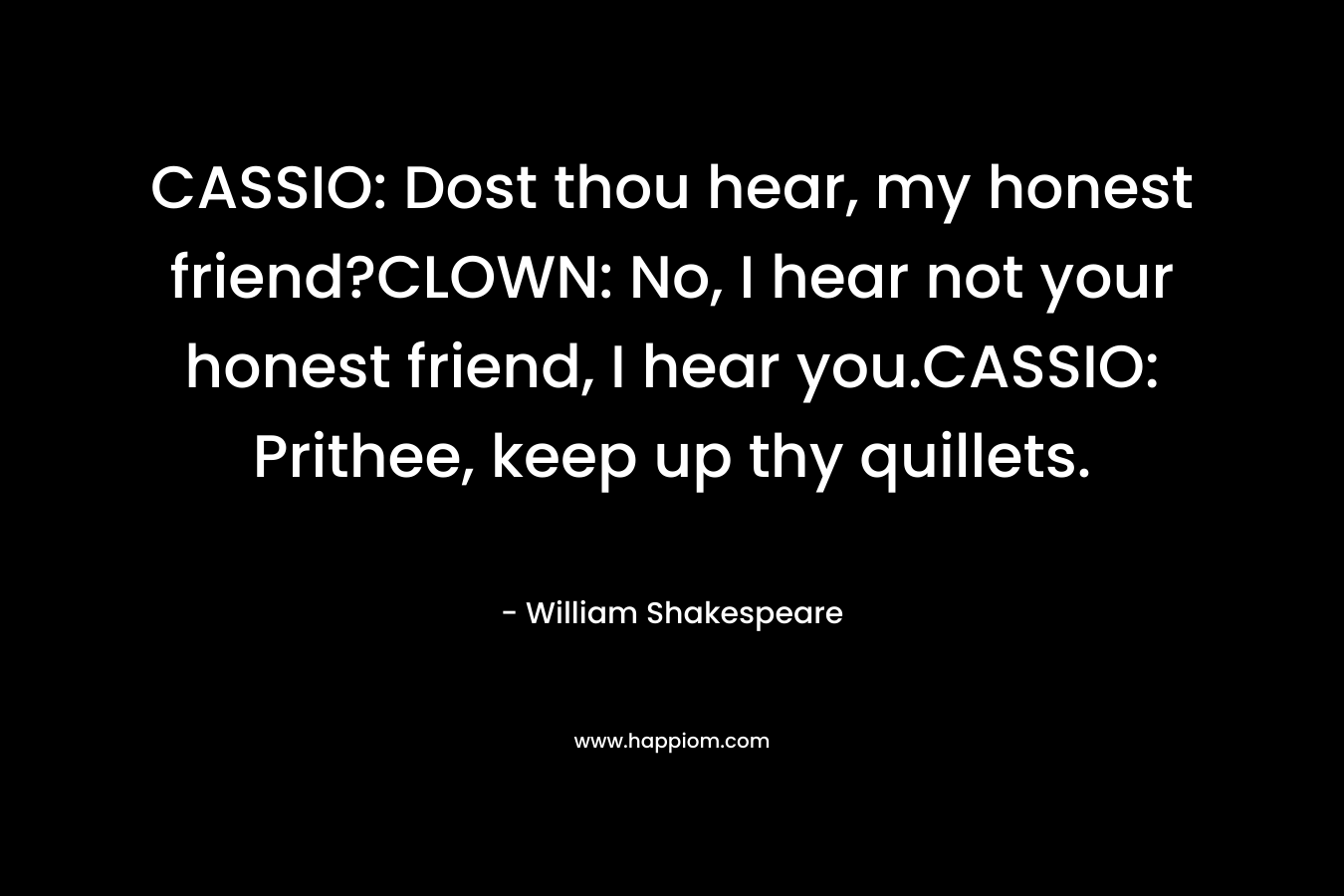 CASSIO: Dost thou hear, my honest friend?CLOWN: No, I hear not your honest friend, I hear you.CASSIO: Prithee, keep up thy quillets.