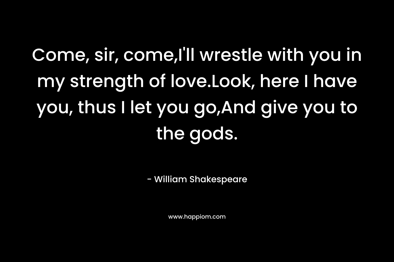 Come, sir, come,I’ll wrestle with you in my strength of love.Look, here I have you, thus I let you go,And give you to the gods. – William Shakespeare