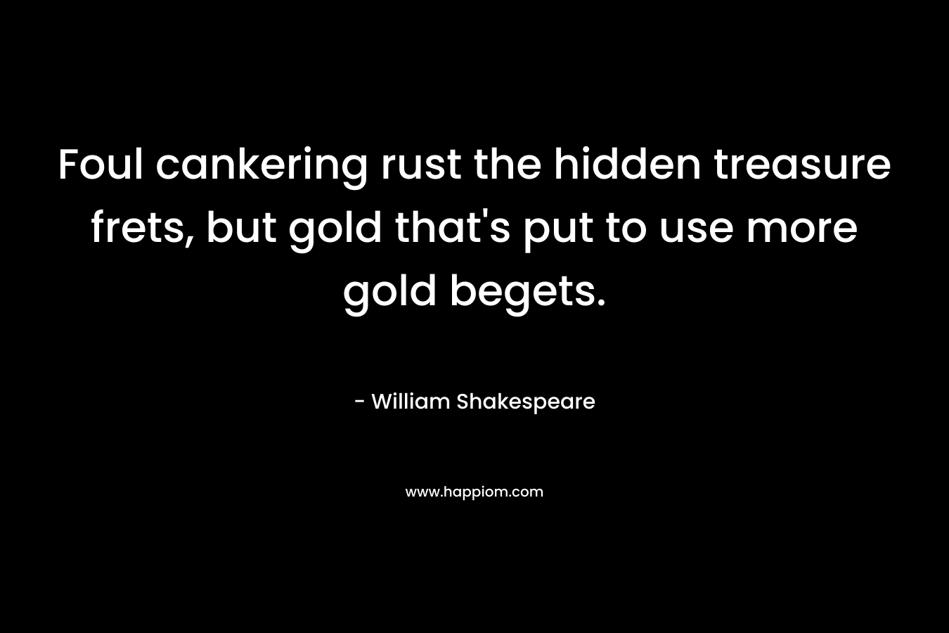 Foul cankering rust the hidden treasure frets, but gold that’s put to use more gold begets. – William Shakespeare