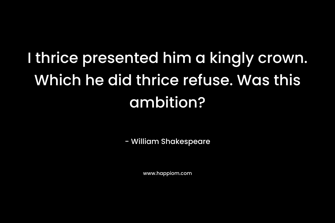I thrice presented him a kingly crown. Which he did thrice refuse. Was this ambition? – William Shakespeare