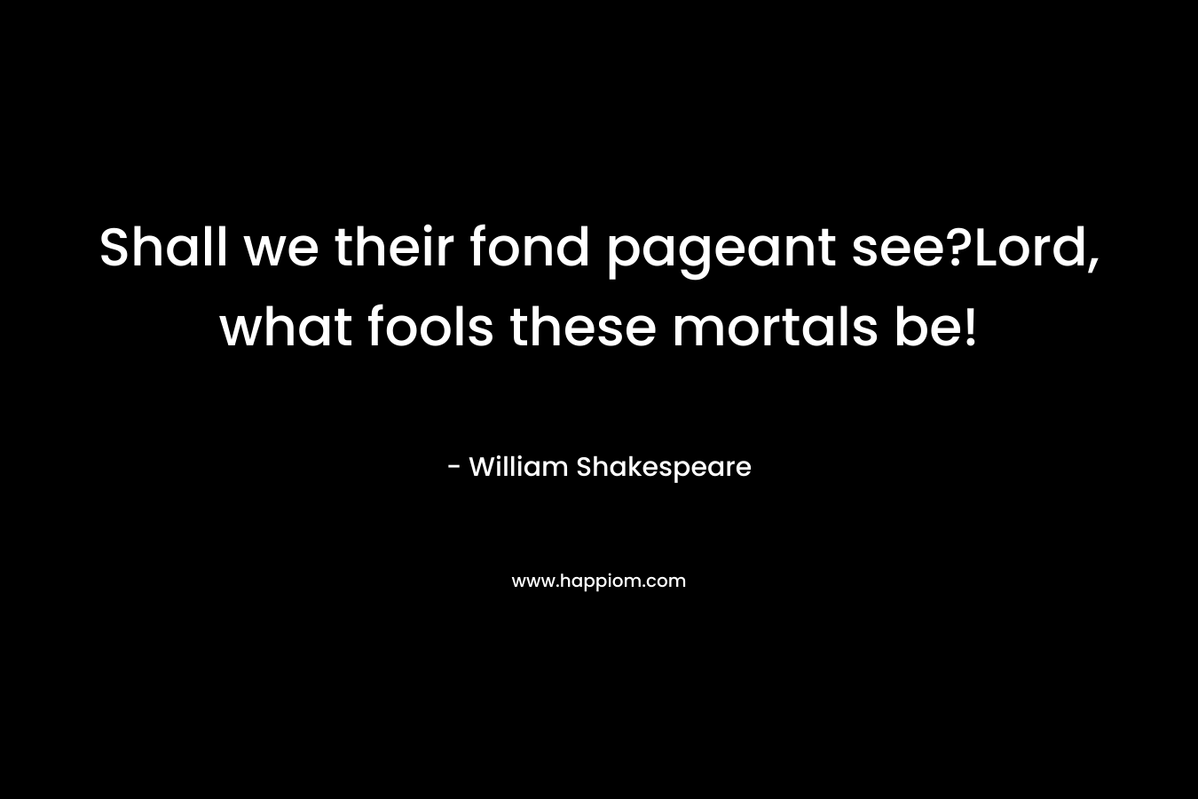Shall we their fond pageant see?Lord, what fools these mortals be! – William Shakespeare