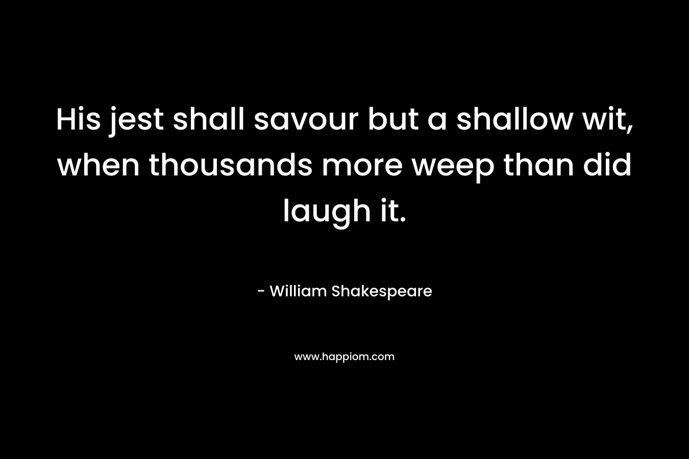 His jest shall savour but a shallow wit, when thousands more weep than did laugh it. – William Shakespeare