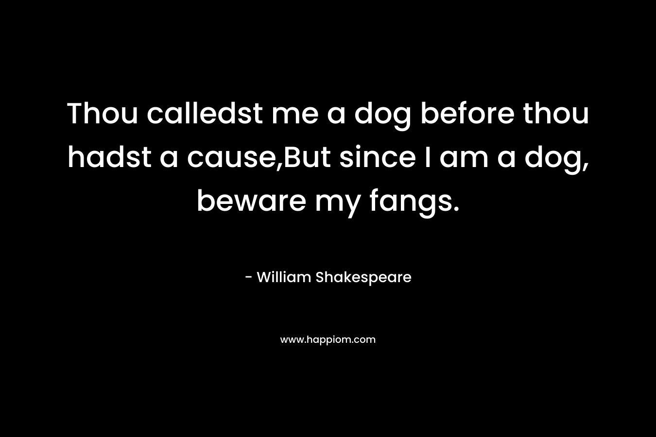 Thou calledst me a dog before thou hadst a cause,But since I am a dog, beware my fangs.