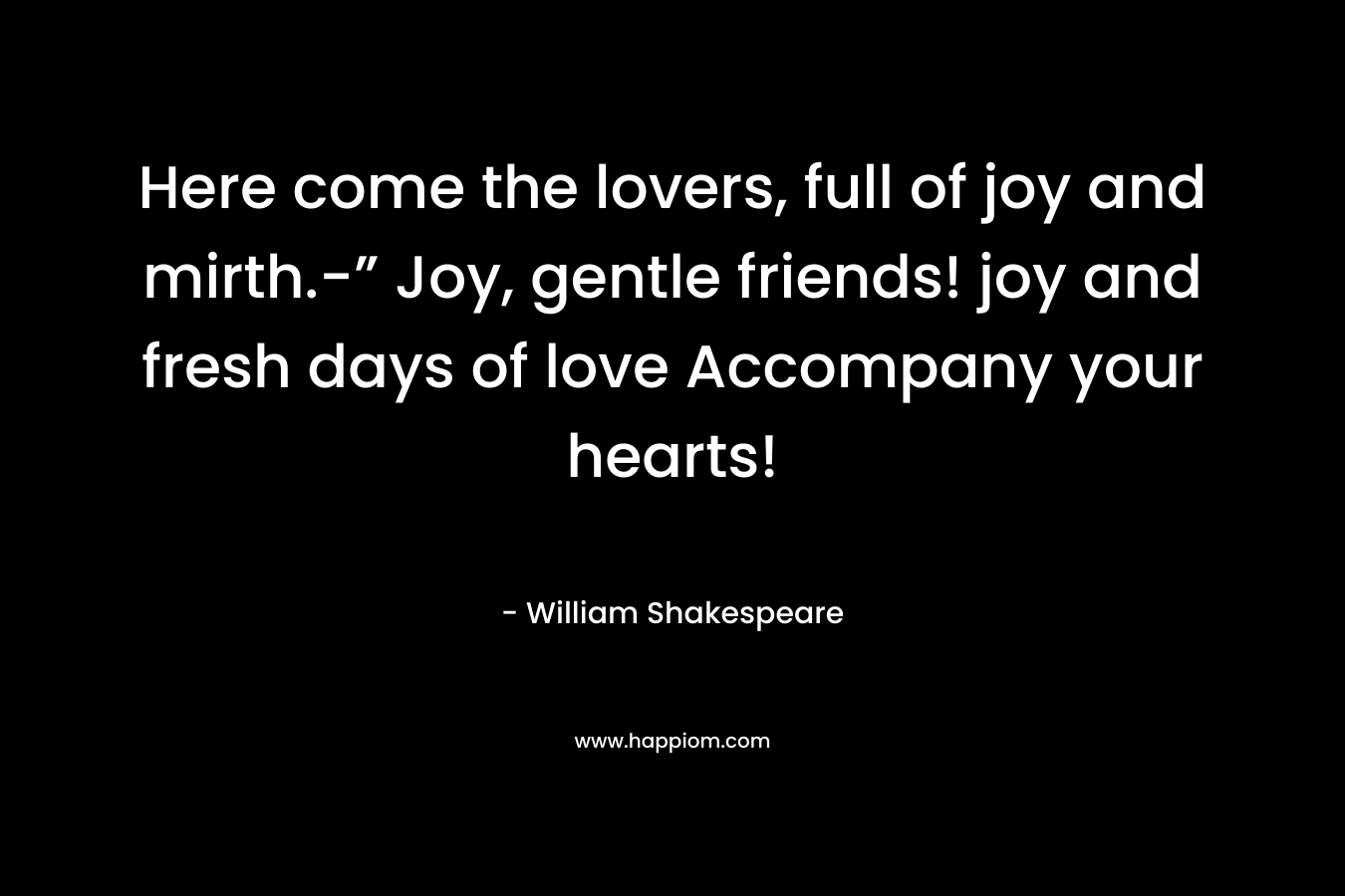 Here come the lovers, full of joy and mirth.-” Joy, gentle friends! joy and fresh days of love Accompany your hearts! – William Shakespeare