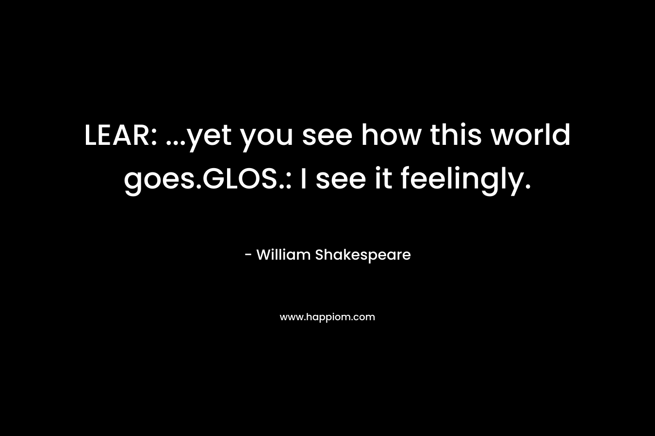 LEAR: ...yet you see how this world goes.GLOS.: I see it feelingly.