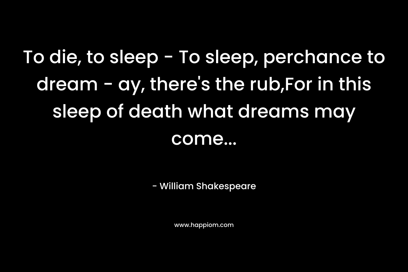 To die, to sleep – To sleep, perchance to dream – ay, there’s the rub,For in this sleep of death what dreams may come… – William Shakespeare