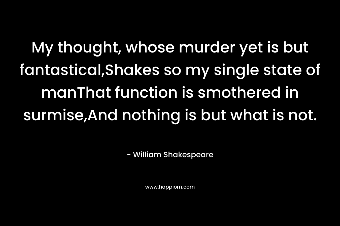 My thought, whose murder yet is but fantastical,Shakes so my single state of manThat function is smothered in surmise,And nothing is but what is not. – William Shakespeare
