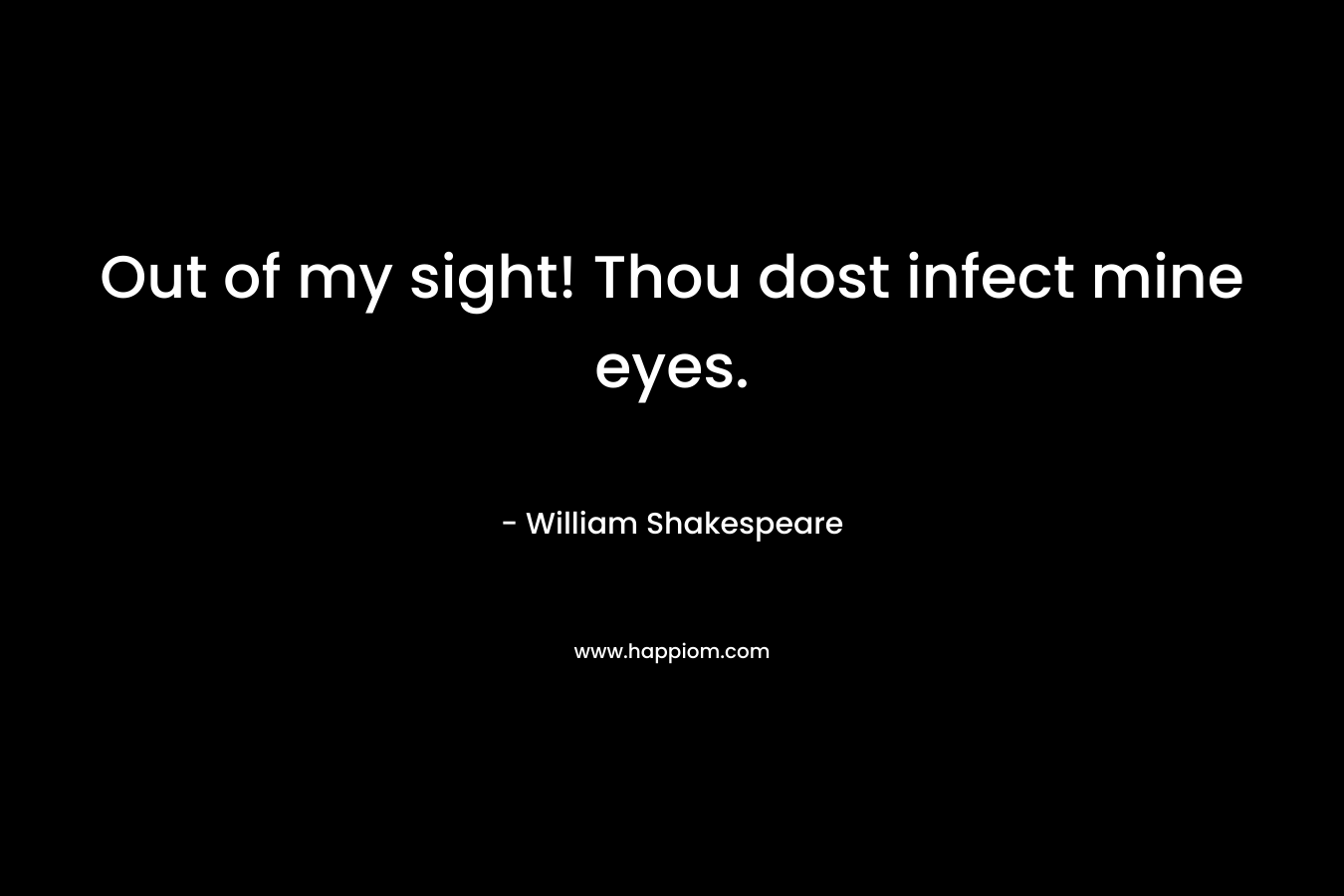Out of my sight! Thou dost infect mine eyes. – William Shakespeare