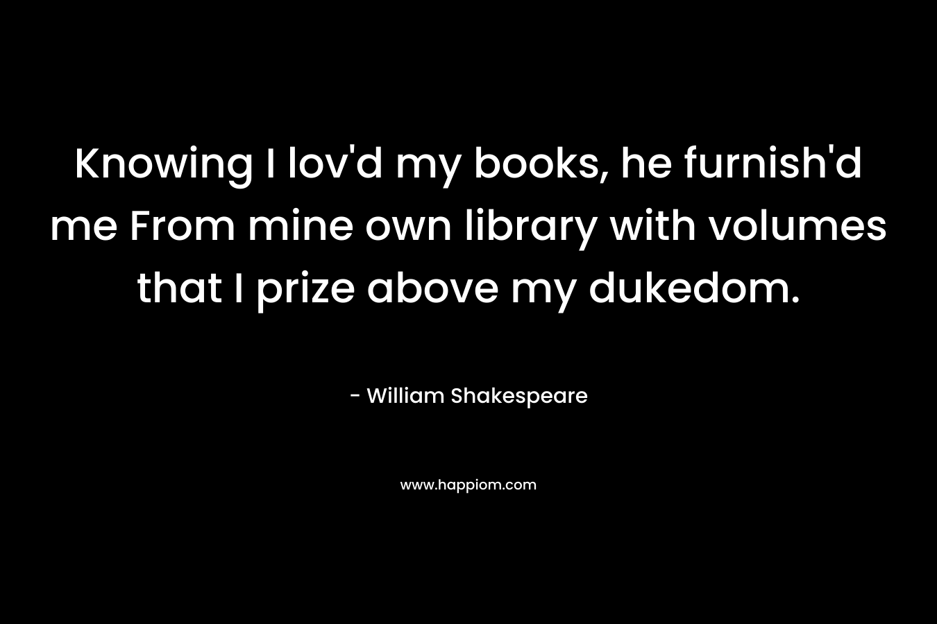 Knowing I lov'd my books, he furnish'd me From mine own library with volumes that I prize above my dukedom.