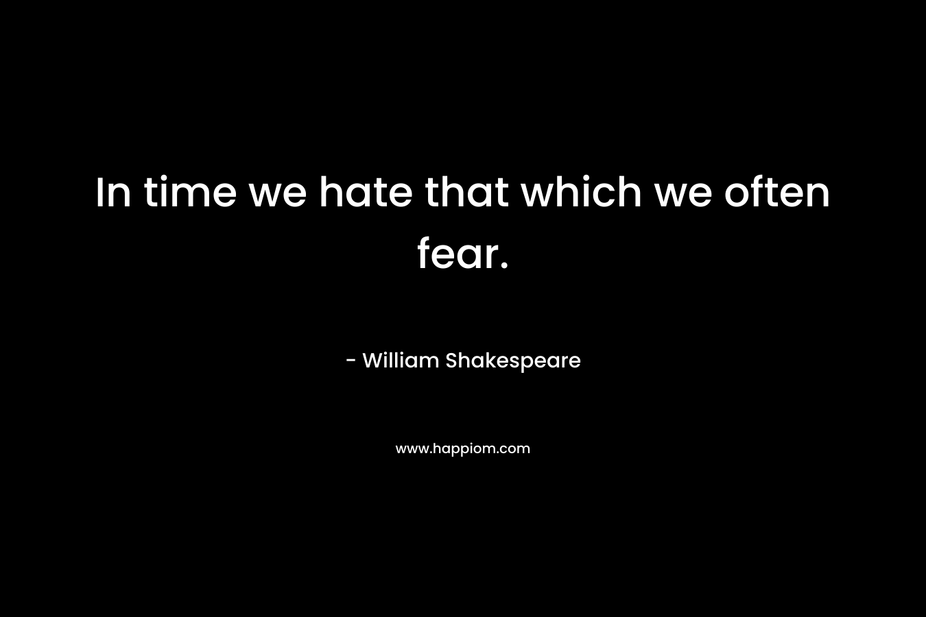 In time we hate that which we often fear.