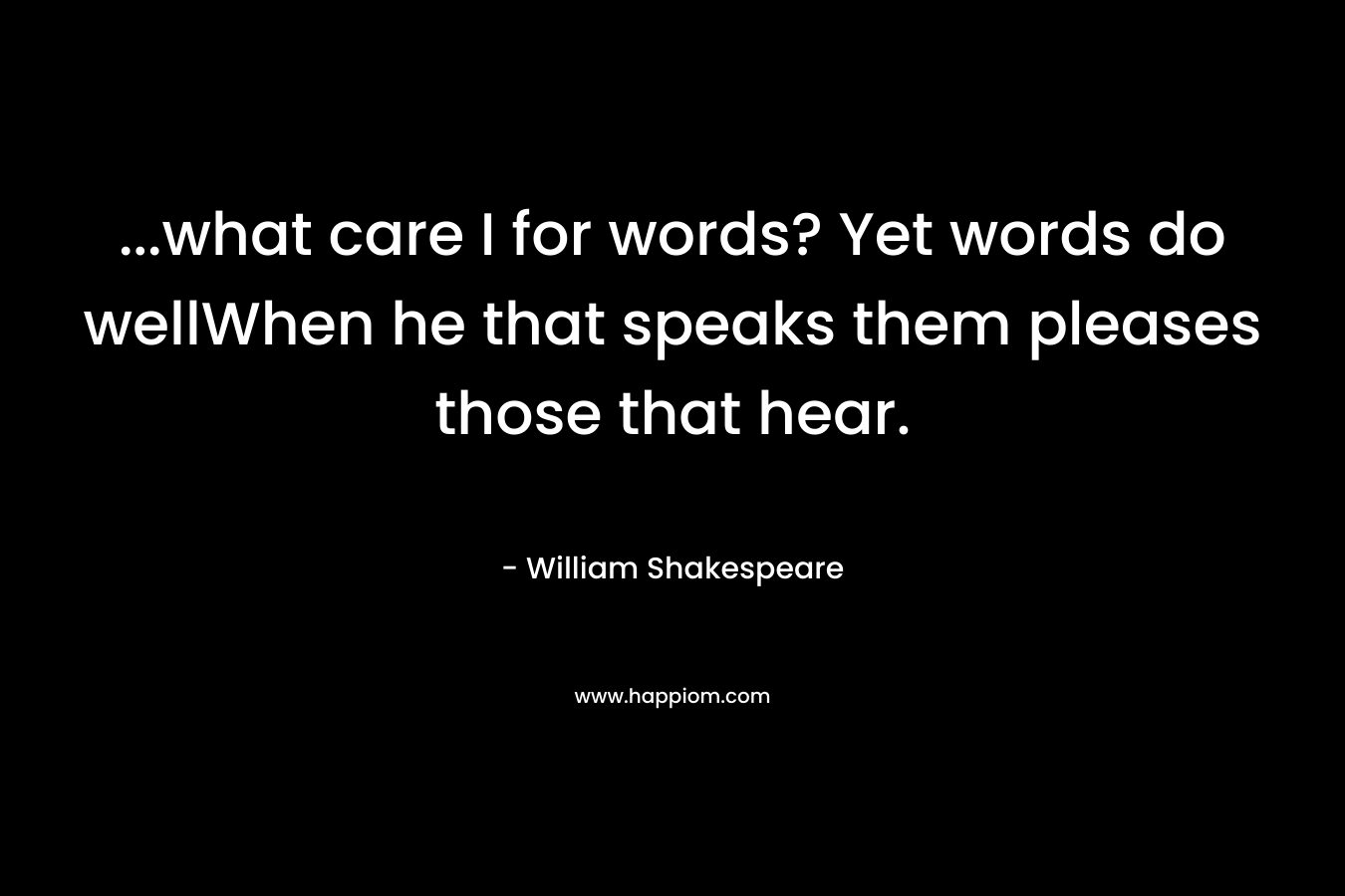 ...what care I for words? Yet words do wellWhen he that speaks them pleases those that hear.