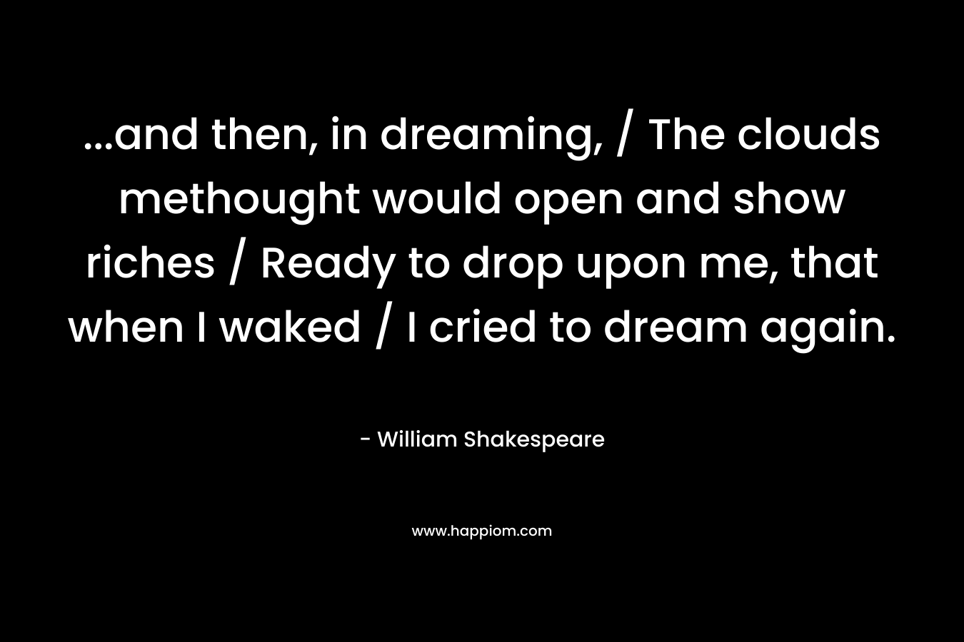 …and then, in dreaming, / The clouds methought would open and show riches / Ready to drop upon me, that when I waked / I cried to dream again. – William Shakespeare