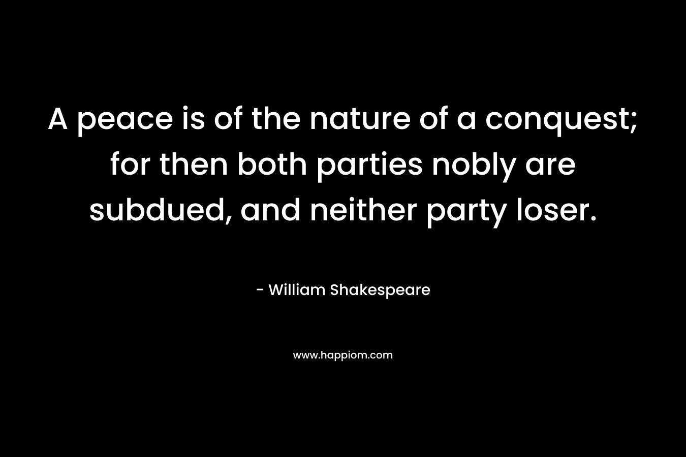 A peace is of the nature of a conquest; for then both parties nobly are subdued, and neither party loser. – William Shakespeare