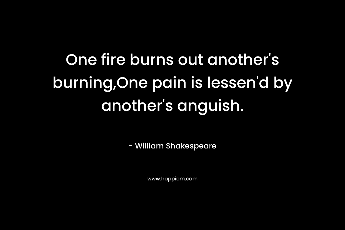 One fire burns out another's burning,One pain is lessen'd by another's anguish.