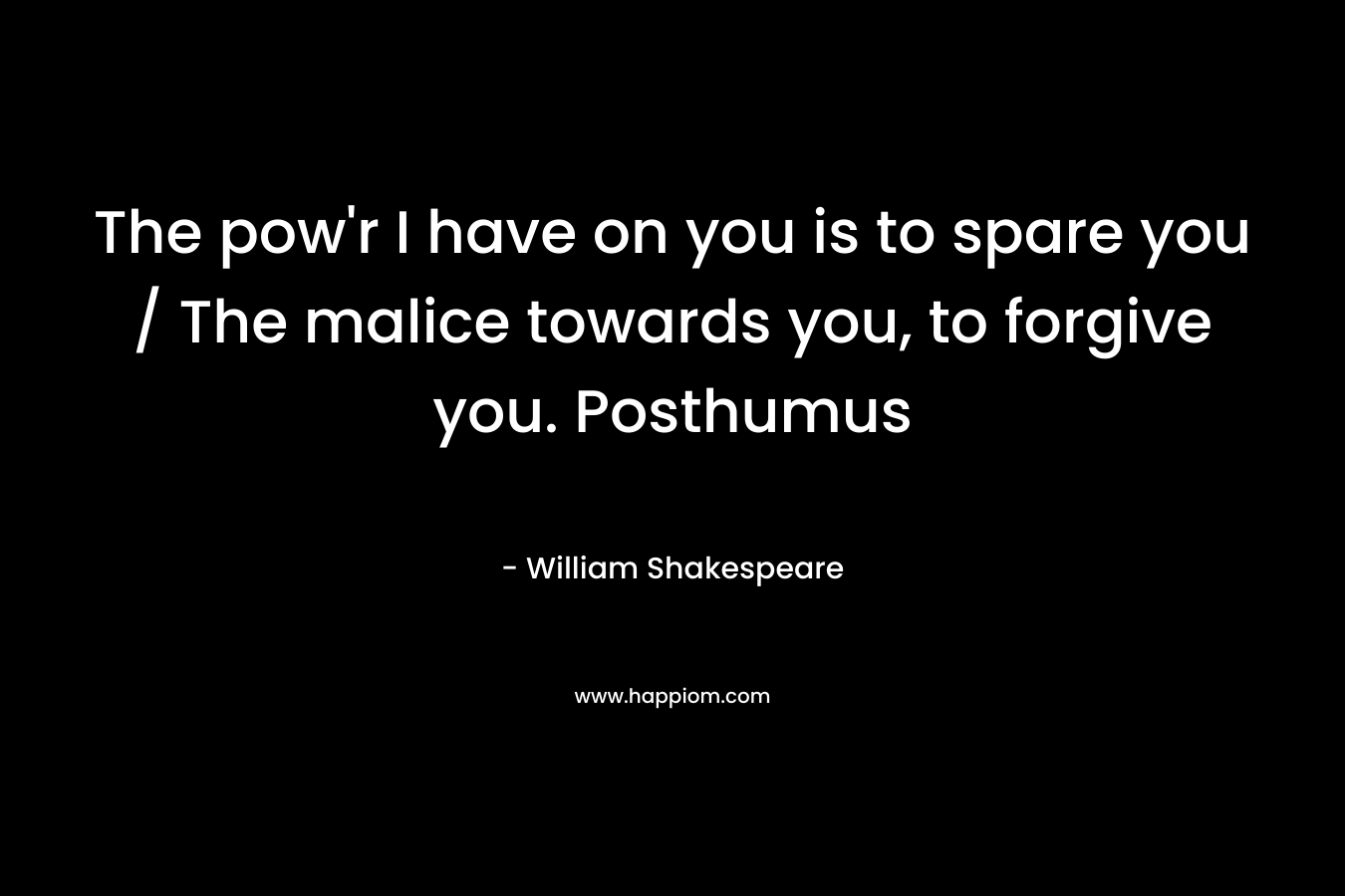 The pow’r I have on you is to spare you / The malice towards you, to forgive you. Posthumus – William Shakespeare