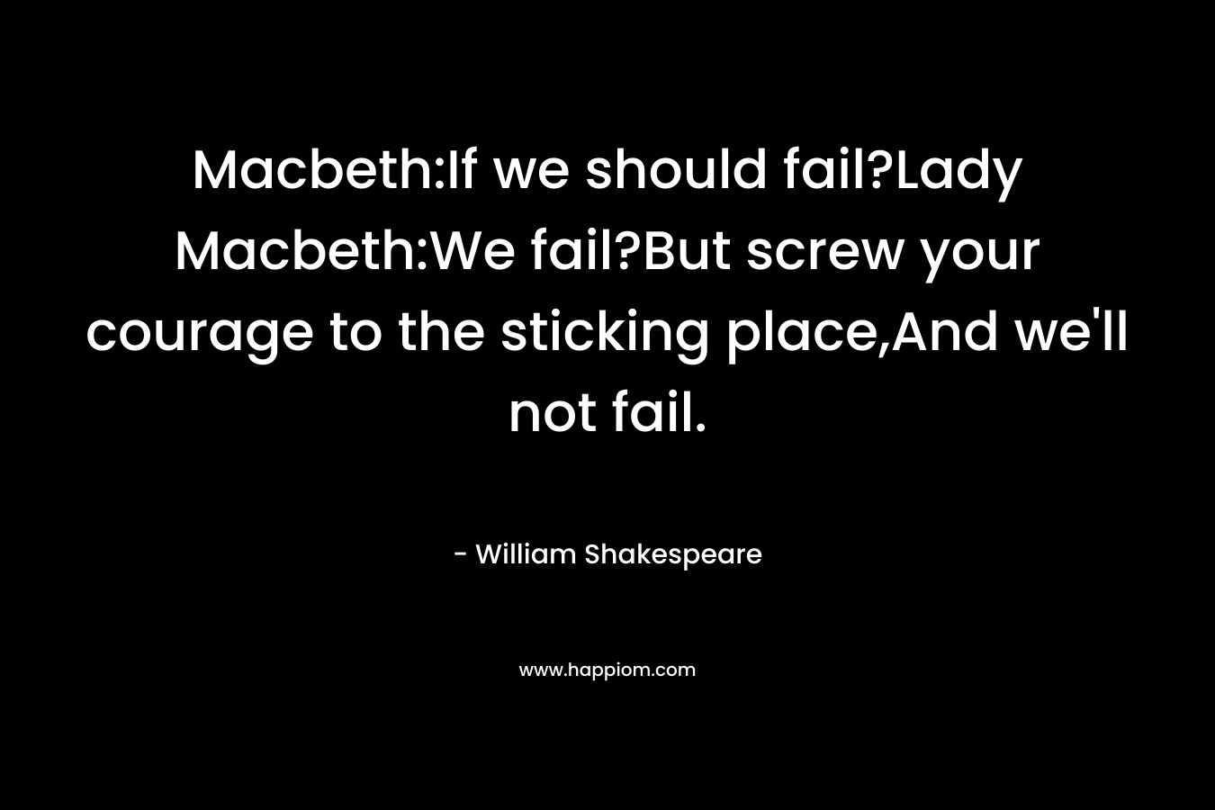 Macbeth:If we should fail?Lady Macbeth:We fail?But screw your courage to the sticking place,And we’ll not fail. – William Shakespeare