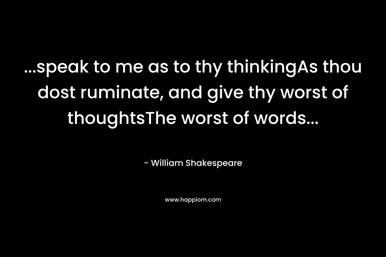 …speak to me as to thy thinkingAs thou dost ruminate, and give thy worst of thoughtsThe worst of words… – William Shakespeare
