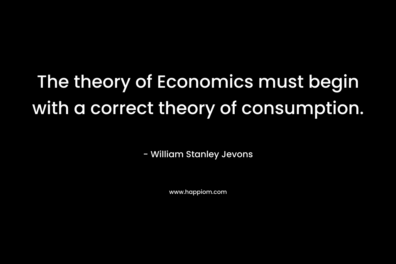 The theory of Economics must begin with a correct theory of consumption. – William Stanley Jevons