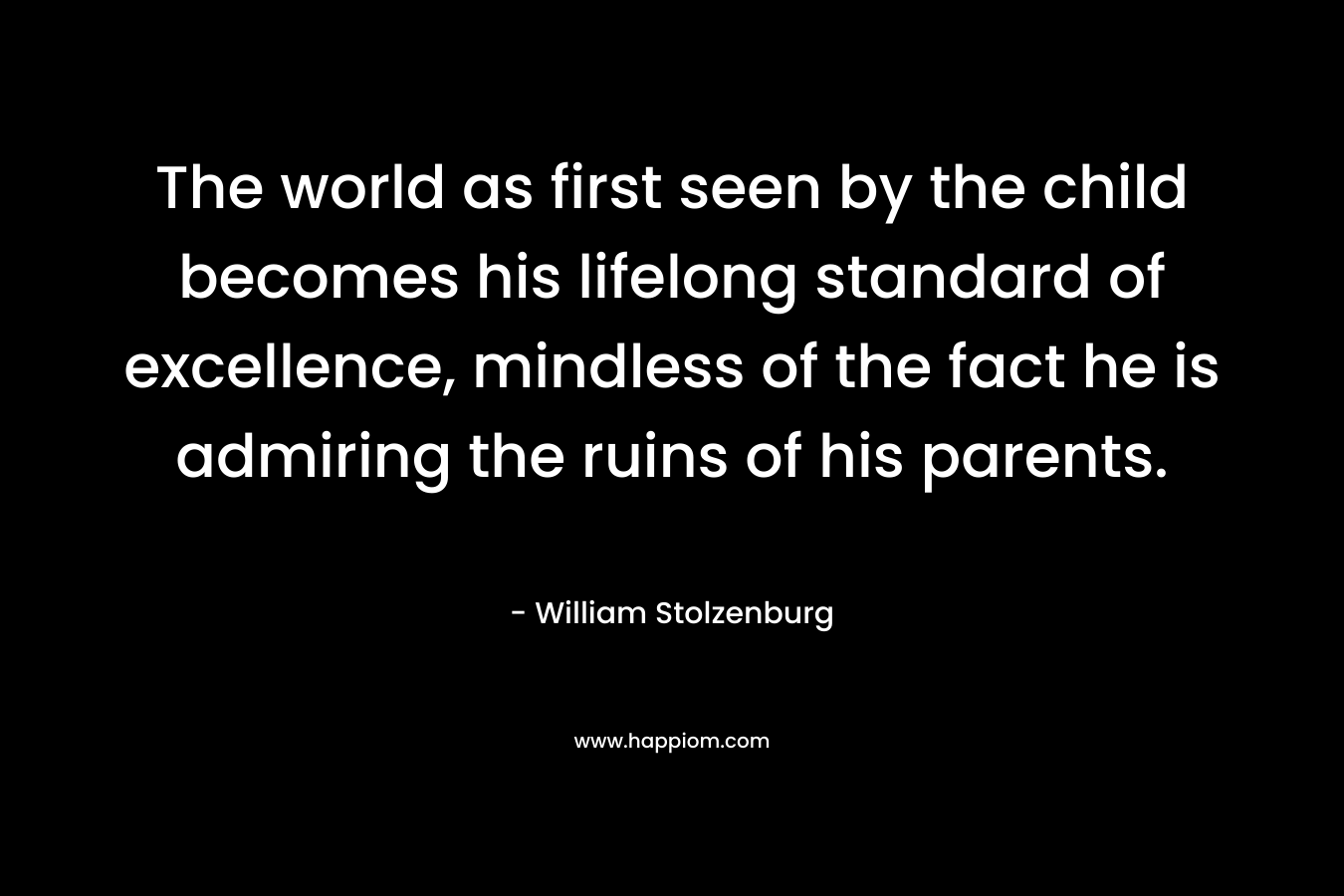 The world as first seen by the child becomes his lifelong standard of excellence, mindless of the fact he is admiring the ruins of his parents.