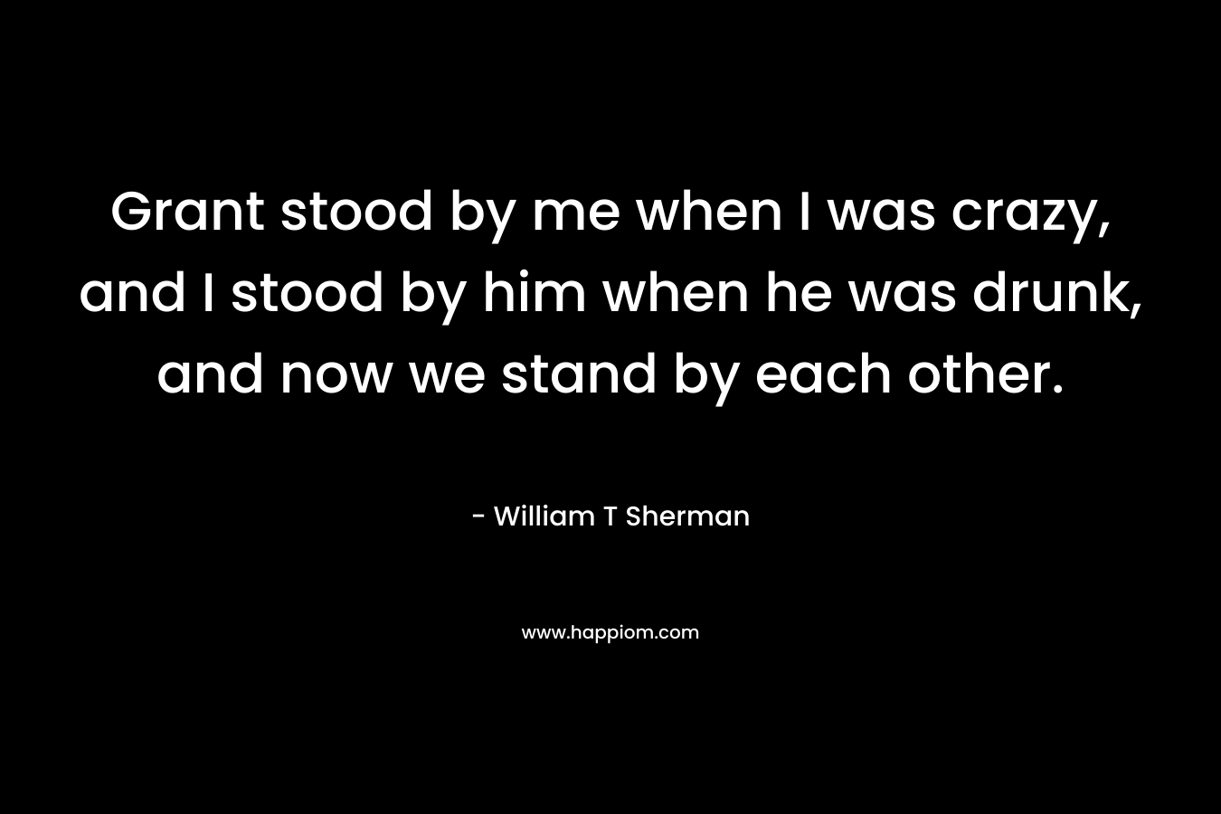 Grant stood by me when I was crazy, and I stood by him when he was drunk, and now we stand by each other. – William T Sherman