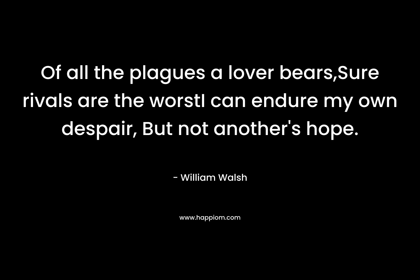 Of all the plagues a lover bears,Sure rivals are the worstI can endure my own despair, But not another’s hope. – William Walsh