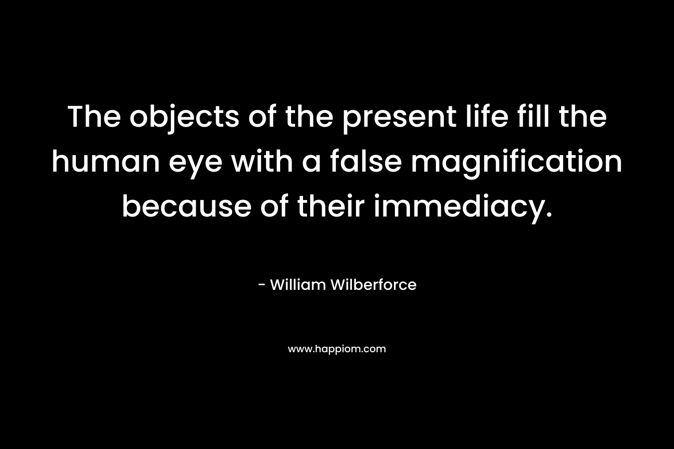 The objects of the present life fill the human eye with a false magnification because of their immediacy. – William Wilberforce