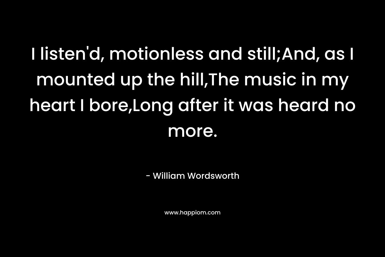 I listen'd, motionless and still;And, as I mounted up the hill,The music in my heart I bore,Long after it was heard no more.
