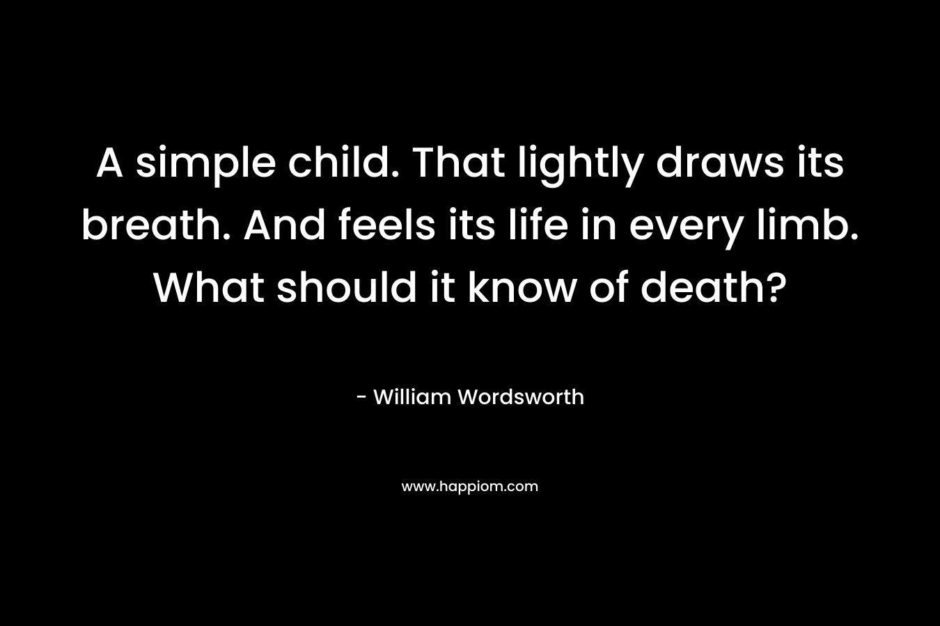 A simple child. That lightly draws its breath. And feels its life in every limb. What should it know of death? – William Wordsworth