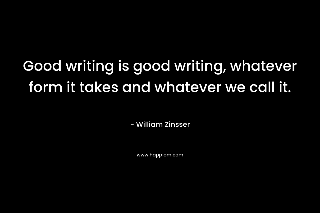 Good writing is good writing, whatever form it takes and whatever we call it. – William Zinsser