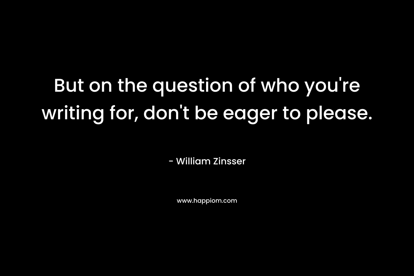 But on the question of who you’re writing for, don’t be eager to please. – William Zinsser