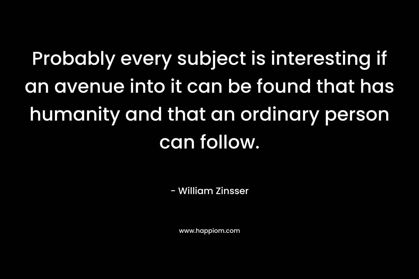 Probably every subject is interesting if an avenue into it can be found that has humanity and that an ordinary person can follow. – William Zinsser